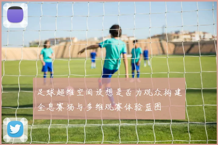 足球超维空间设想是否为观众构建全息赛场与多维观赛体验蓝图