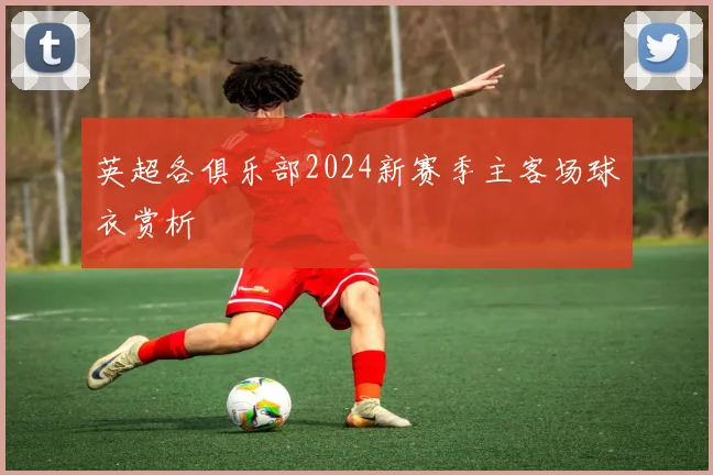英超各俱乐部2024新赛季主客场球衣赏析