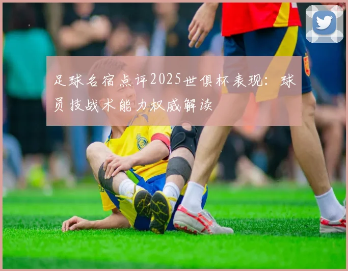 足球名宿点评2025世俱杯表现:球员技战术能力权威解读